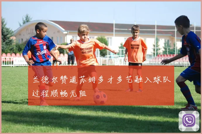 兰德尔赞道苏姆多才多艺融入球队过程顺畅无阻