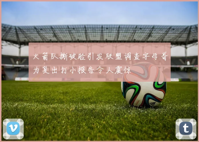 火箭队撕破脸引发联盟调查字母哥为复出打小报告令人震惊