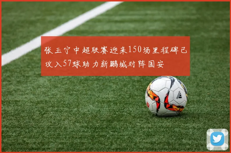 张玉宁中超联赛迎来150场里程碑已攻入57球助力新鹏城对阵国安