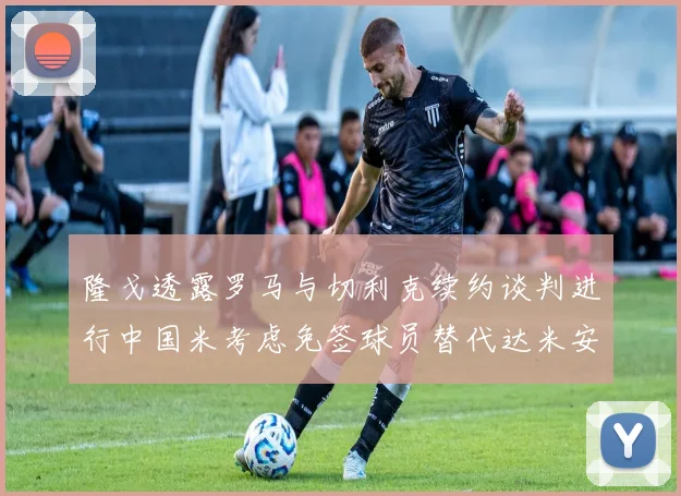 隆戈透露罗马与切利克续约谈判进行中国米考虑免签球员替代达米安
