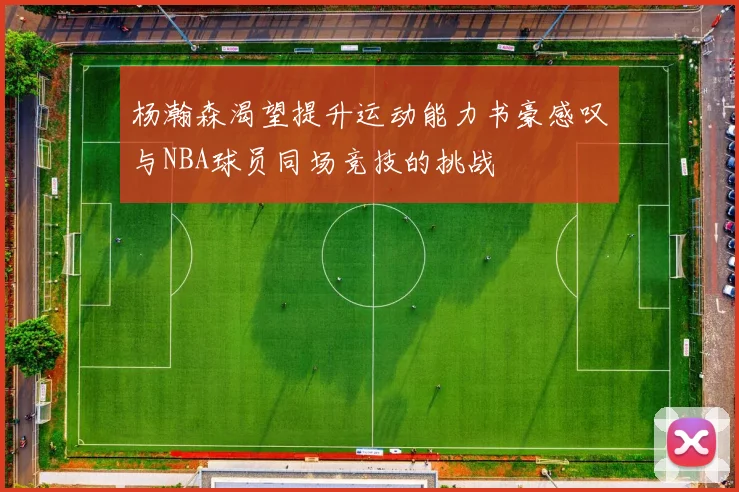 杨瀚森渴望提升运动能力书豪感叹与NBA球员同场竞技的挑战