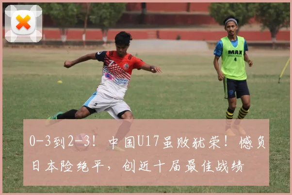 0-3到2-3！中国U17虽败犹荣！憾负日本险绝平，创近十届最佳战绩