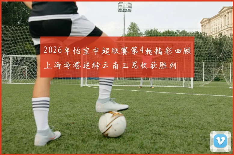 2026年怡宝中超联赛第4轮精彩回顾上海海港逆转云南玉昆收获胜利