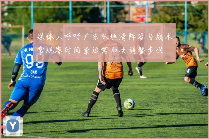 媒体人呼吁广东队理清阵容与战术常规赛时间紧迫需加快调整步伐