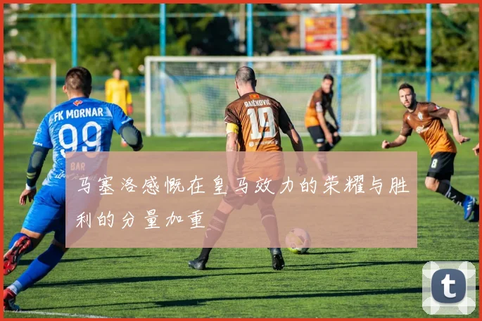 马塞洛感慨在皇马效力的荣耀与胜利的分量加重