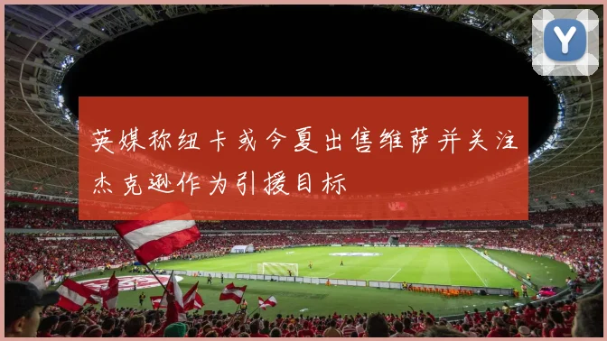 英媒称纽卡或今夏出售维萨并关注杰克逊作为引援目标