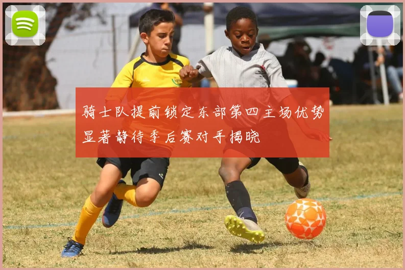 骑士队提前锁定东部第四主场优势显著静待季后赛对手揭晓