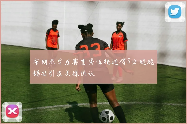 布朗尼季后赛首秀惊艳连得5分超越锡安引发美媒热议