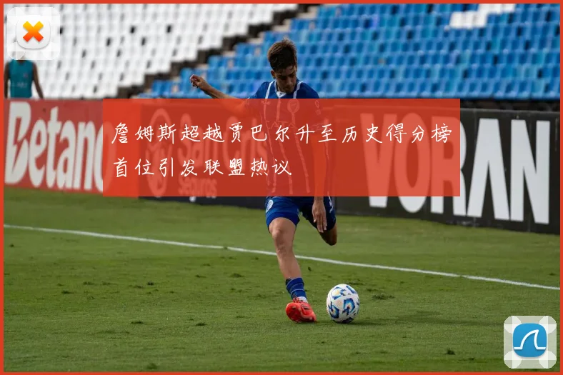 詹姆斯超越贾巴尔升至历史得分榜首位引发联盟热议