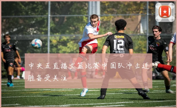 中央五直播女篮比赛中国队冲击连胜备受关注