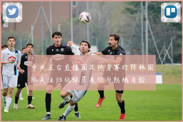 中央五台直播国足热身赛对阵韩国队关注归化球员表现与防线考验