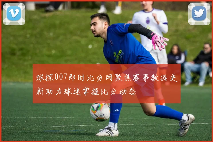 球探007即时比分网聚焦赛事数据更新助力球迷掌握比分动态