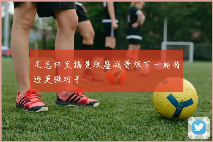 足总杯直播曼联鏖战晋级下一轮将迎更强对手