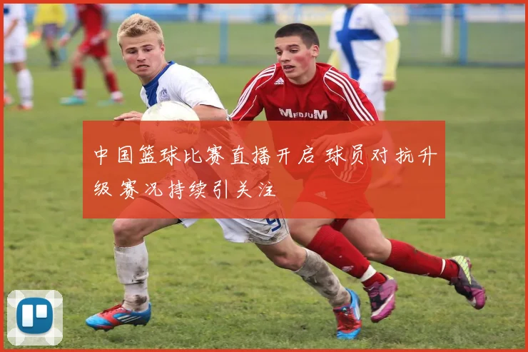中国篮球比赛直播开启 球员对抗升级 赛况持续引关注