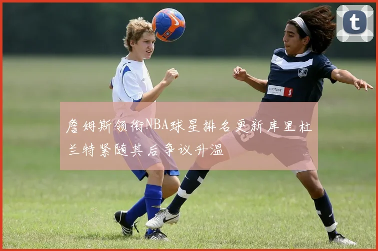 詹姆斯领衔NBA球星排名更新库里杜兰特紧随其后争议升温