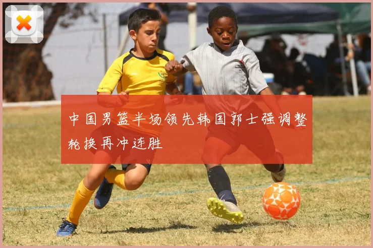 中国男篮半场领先韩国郭士强调整轮换再冲连胜