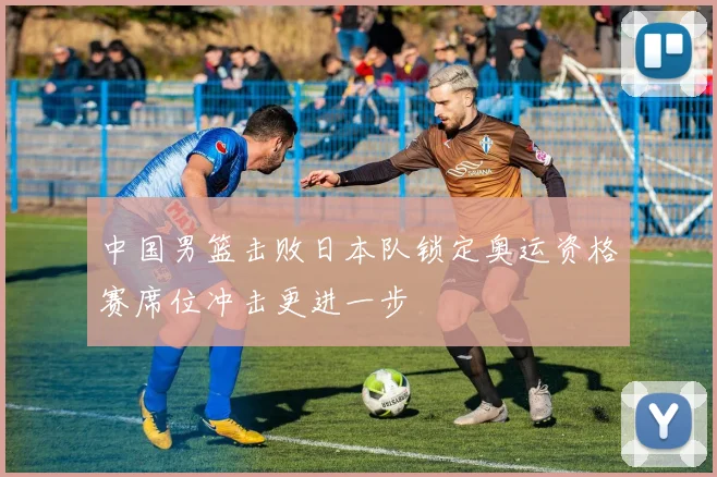 中国男篮击败日本队锁定奥运资格赛席位冲击更进一步