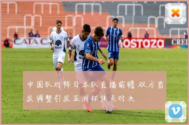 中国队对阵日本队直播前瞻 双方首发调整引发亚洲杯焦点对决