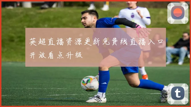 英超直播资源更新免费线直播入口开放看点升级