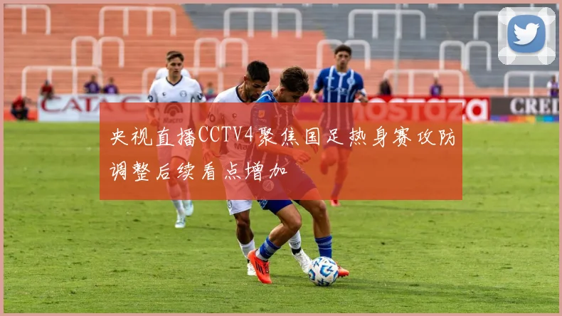央视直播CCTV4聚焦国足热身赛攻防调整后续看点增加